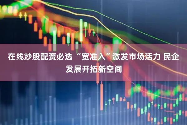 在线炒股配资必选 “宽准入”激发市场活力 民企发展开拓新空间