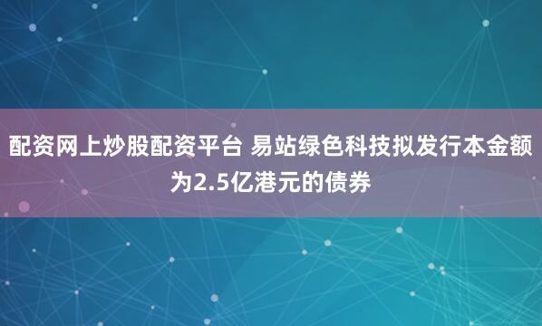 配资网上炒股配资平台 易站绿色科技拟发行本金额为2.5亿港元的债券