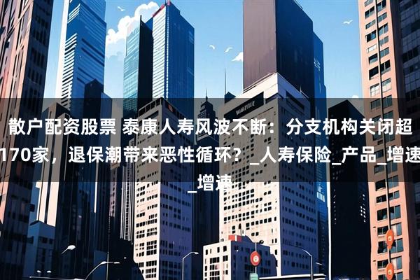 散户配资股票 泰康人寿风波不断：分支机构关闭超170家，退保潮带来恶性循环？_人寿保险_产品_增速