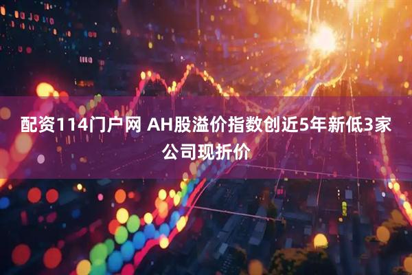 配资114门户网 AH股溢价指数创近5年新低3家公司现折价