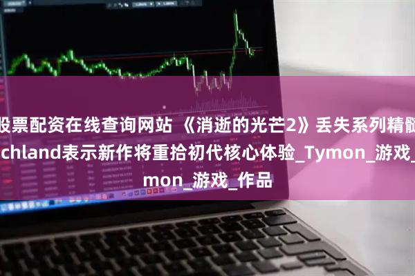 股票配资在线查询网站 《消逝的光芒2》丢失系列精髓！Techland表示新作将重拾初代核心体验_Tymon_游戏_作品