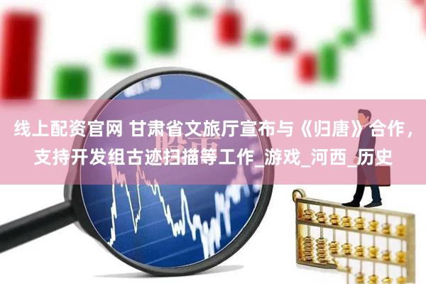 线上配资官网 甘肃省文旅厅宣布与《归唐》合作，支持开发组古迹扫描等工作_游戏_河西_历史