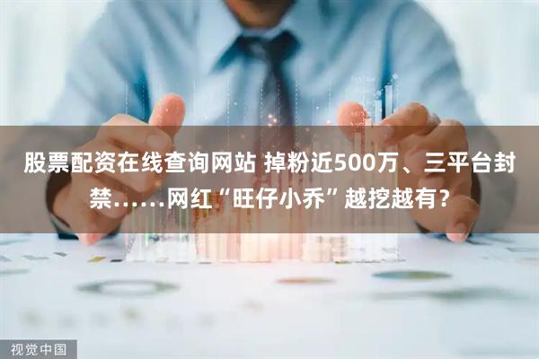 股票配资在线查询网站 掉粉近500万、三平台封禁……网红“旺仔小乔”越挖越有？