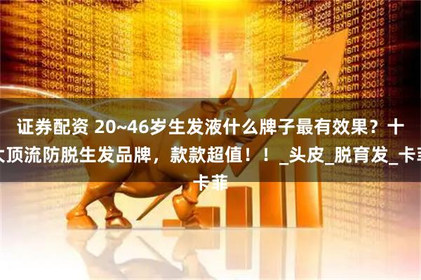 证券配资 20~46岁生发液什么牌子最有效果？十大顶流防脱生发品牌，款款超值！！_头皮_脱育发_卡菲