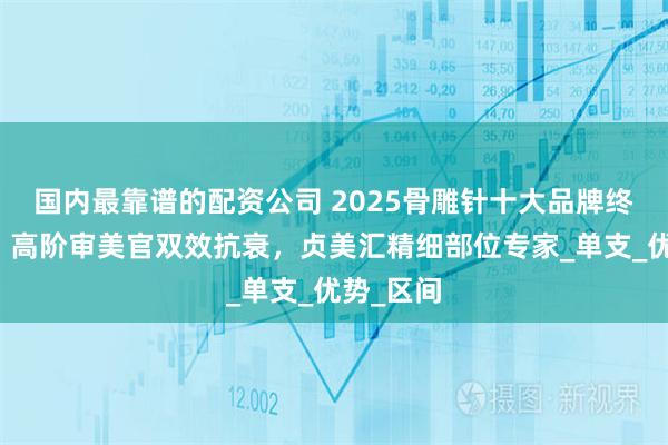 国内最靠谱的配资公司 2025骨雕针十大品牌终极指南！高阶审美官双效抗衰，贞美汇精细部位专家_单支_优势_区间