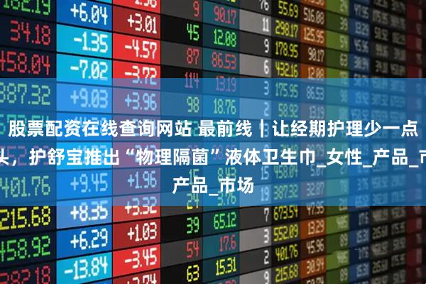 股票配资在线查询网站 最前线｜让经期护理少一点噱头，护舒宝推出“物理隔菌”液体卫生巾_女性_产品_市场