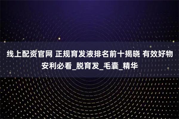 线上配资官网 正规育发液排名前十揭晓 有效好物安利必看_脱育发_毛囊_精华