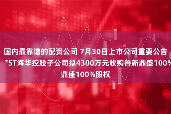 国内最靠谱的配资公司 7月30日上市公司重要公告集锦：*ST海华控股子公司拟4300万元收购鲁新鼎盛100%股权