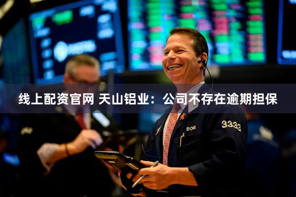 线上配资官网 天山铝业：公司不存在逾期担保