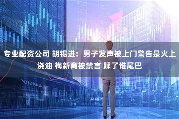 专业配资公司 胡锡进：男子发声被上门警告是火上浇油 梅新育被禁言 踩了谁尾巴