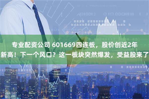 专业配资公司 601669四连板，股价创近2年新高！下一个风口？这一板块突然爆发，受益股来了