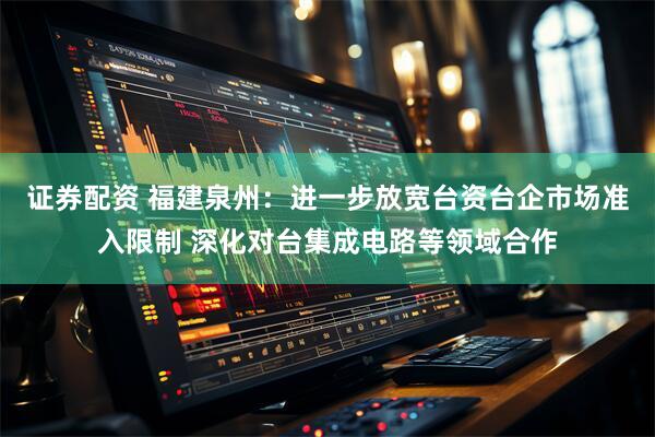 证券配资 福建泉州：进一步放宽台资台企市场准入限制 深化对台集成电路等领域合作