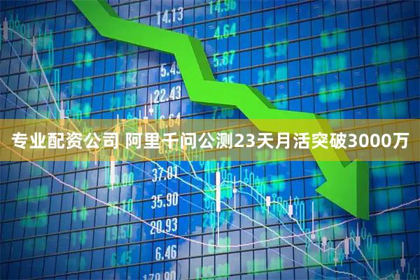 专业配资公司 阿里千问公测23天月活突破3000万